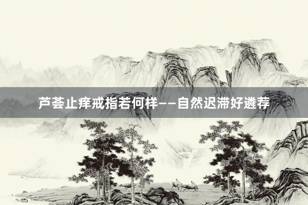 芦荟止痒戒指若何样——自然迟滞好遴荐